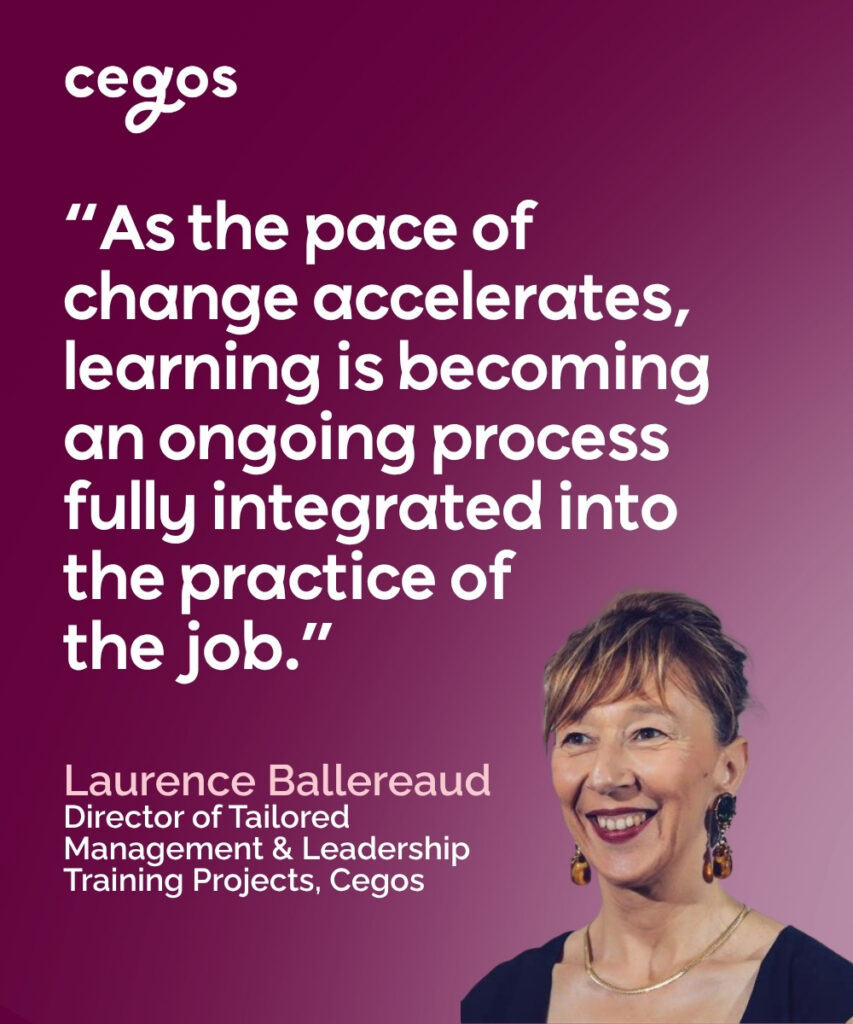 “As the pace of change accelerates, learning is becoming an ongoing process fully integrated into the practice of the job.” Laurence Ballereaud, Director of Tailored Management & Leadership Training Projects, Cegos